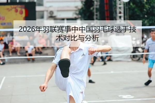 2026年羽联赛事中中国羽毛球选手技术对比与分析