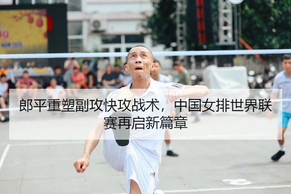郎平重塑副攻快攻战术，中国女排世界联赛再启新篇章