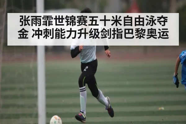 张雨霏世锦赛五十米自由泳夺金 冲刺能力升级剑指巴黎奥运